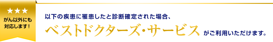 以下の疾患に罹患したと診断確定された場合、ベストドクターズ・サービスがご利用いただけます。 がん以外にも対応します。