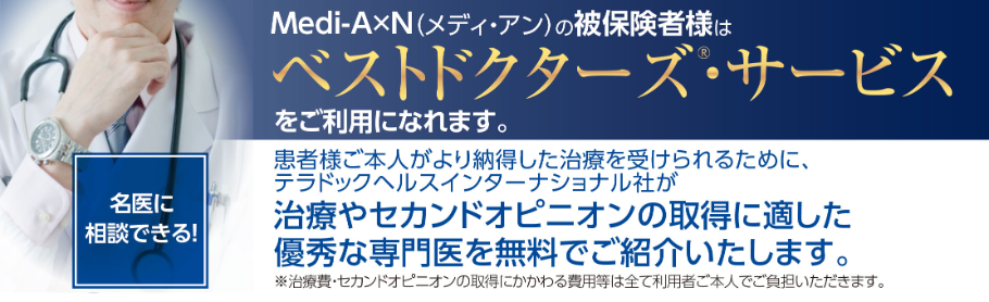 Medi-A×N（メディ・アン）の被保険者様はベストドクターズ・サービスをご利用になれます。患者様ご本人がより納得した治療を受けられるために、ベストドクターズ社が治療やセカンドオピニオンの取得に適した 優秀な専門医を無料でご紹介いたします。 ※治療費・セカンドオピニオンの取得にかかわる費用等は全て利用者ご本人でご負担いただきます。