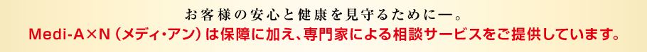 お客様の安心と健康を見守るために―。Medi-A×N（メディ・アン）は保障に加え、専門家による相談サービスをご提供しています。